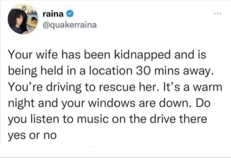 raina quakerraina Your wife has been kidnapped and is being held in a location 30 mins away Youre driving to rescue her Its a warm night and your windows are down Do you listen to music on the drive there yes or no