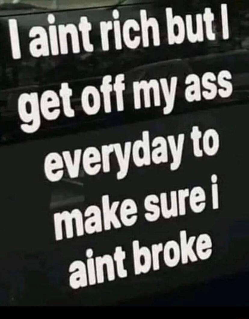 I ain't rich but I get off my ass everyday to make sure I ain't broke