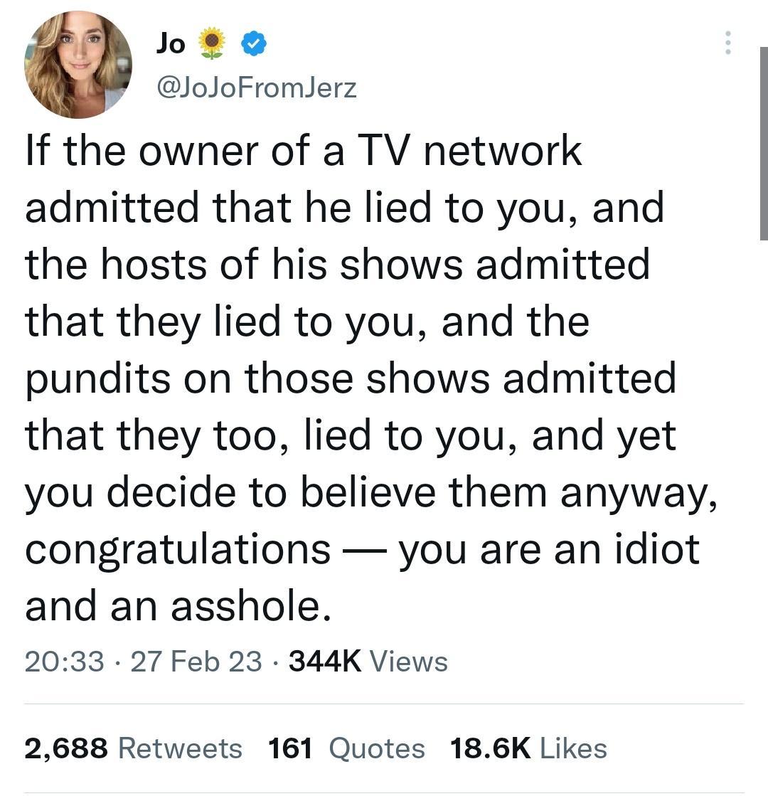 ot o JoJoFromlerz If the owner of a TV network admitted that he lied to you and the hosts of his shows admitted that they lied to you and the pundits on those shows admitted that they too lied to you and yet you decide to believe them anyway congratulations you are an idiot and an asshole 2033 27 Feb 23 344K Views 2688 Retweets 161 Quotes 186K Likes