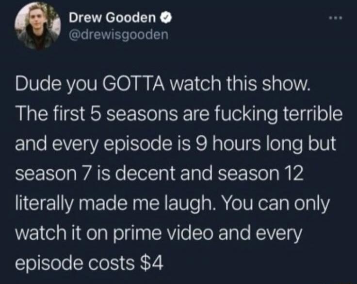 Dude you GOTTA watch this show. The first 5 seasons are fucking terrible and every episode is 9 hours long but season 7 is decent and season 12 literally made me laugh. You can only watch it on prime video and every episode costs $4