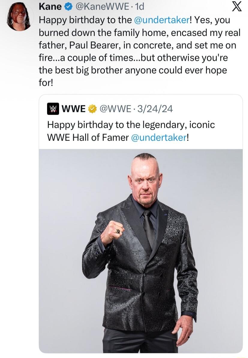 Kane @KaneWWE 1d Happy birthday to the @undertaker! Yes, you burned down the family home, encased my real father, Paul Bearer, in concrete, and set me on fire...a couple of times...but otherwise you're the best big brother anyone could ever hope for! WWE @WWE 3/24/24 Happy birthday to the legendary, iconic WWE Hall of Famer @undertaker!