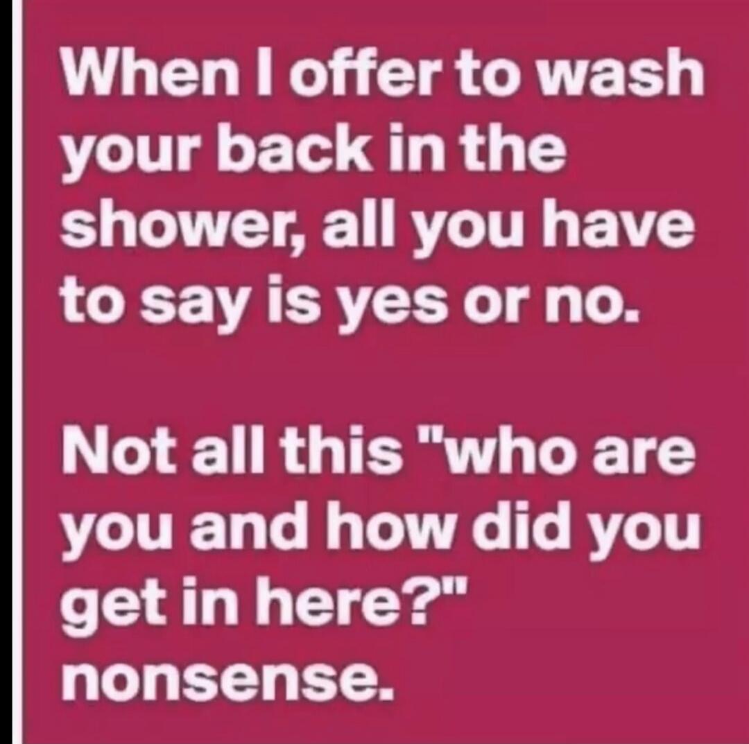 When I offer to wash your back in the shower, all you have to say is yes or no. Not all this 