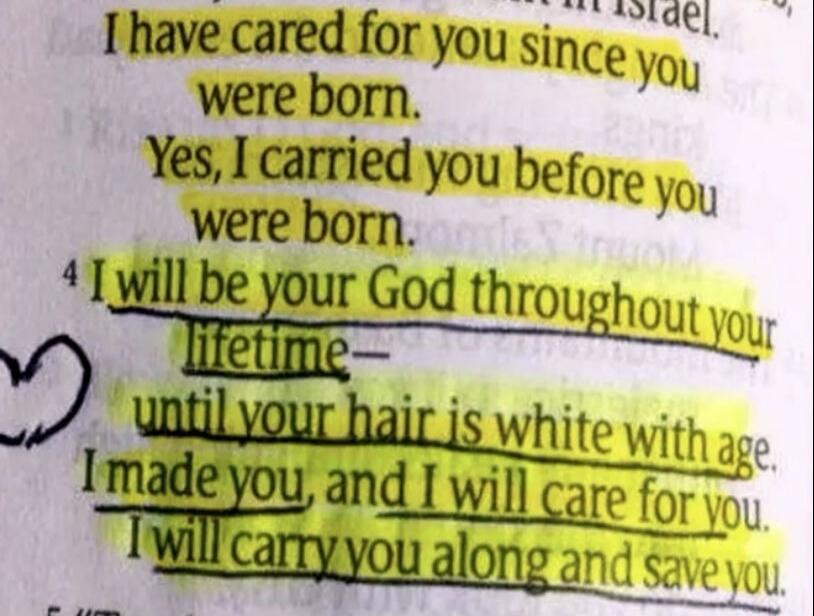 I have cared for you since you were born. Yes, I carried you before you were born. I will be your God throughout your lifetime— until your hair is white with age. I made you, and I will care for you. I will carry you along and save you.