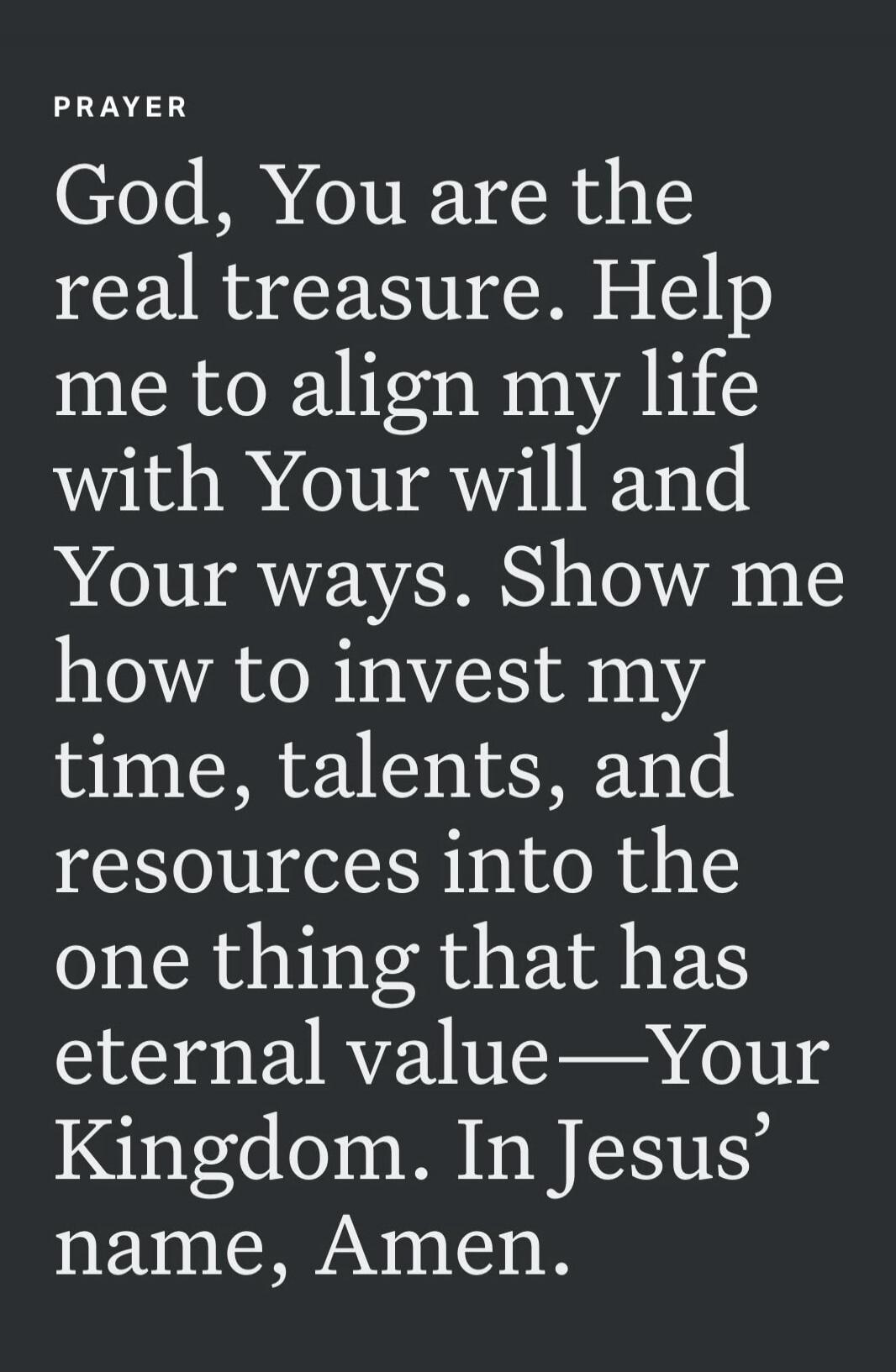 PRAYER God, You are the real treasure. Help me to align my life with Your will and Your ways. Show me how to invest my time, talents, and resources into the one thing that has eternal value—Your Kingdom. In Jesus’ name, Amen.