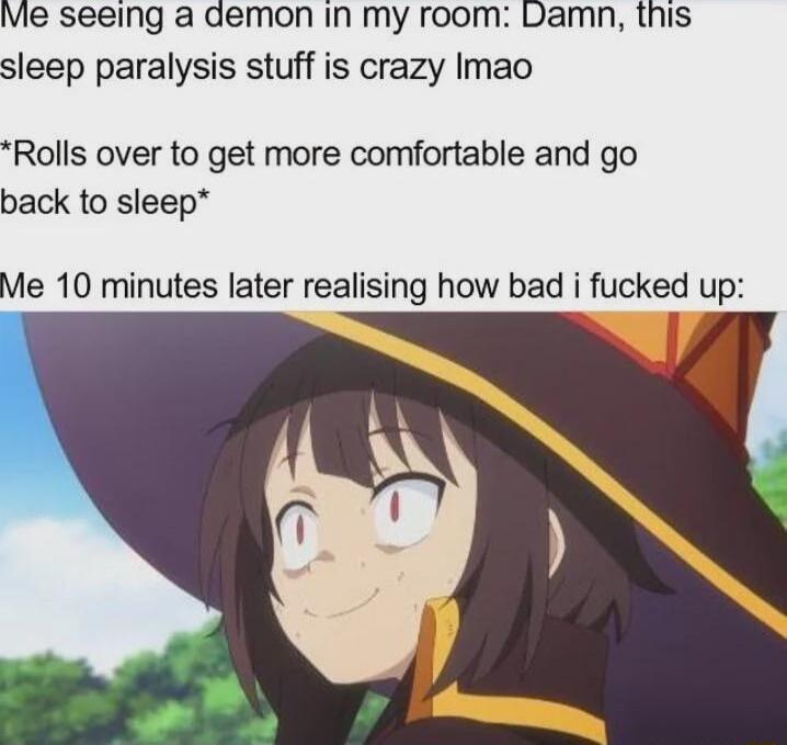 Ve seeing a demon in my room Damn this sleep paralysis stuff is crazy Imao Rolls over to get more comfortable and go back to sleep Me 10 minutes later realising how bad i fucked up