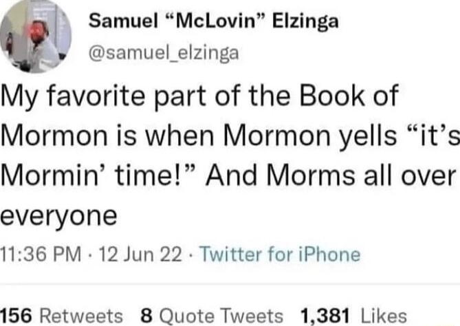 Samuel McLovin Elzinga t samuel_elzinga My favorite part of the Book of Mormon is when Mormon yells its Mormin time And Morms all over everyone 1136 PM 12 Jun 22 Twitter for iPhone 156 Retweets 8 Quote Tweets 1381 Likes