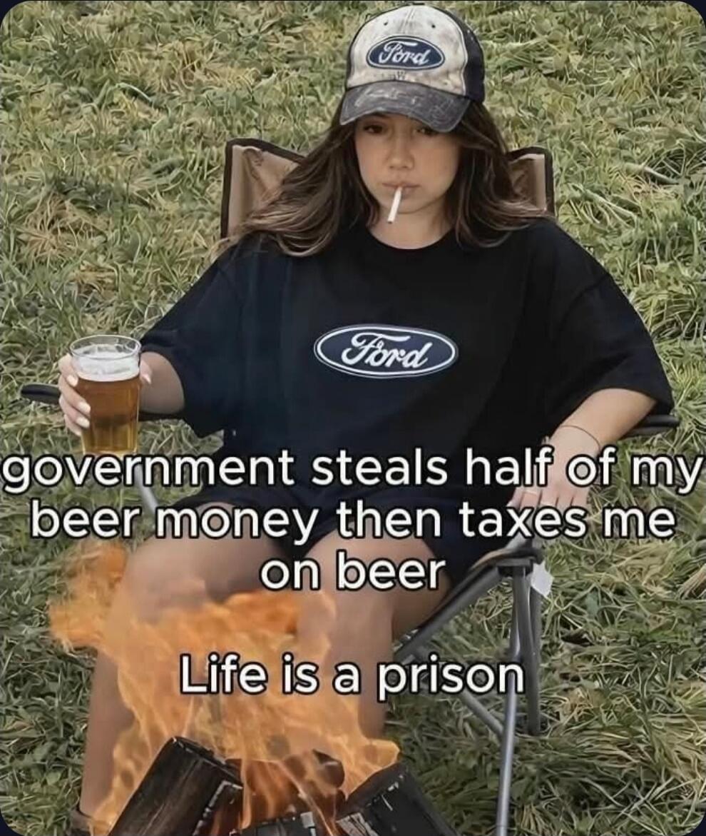 government steals half of my beer money then taxes me on beer. Life is a prison.