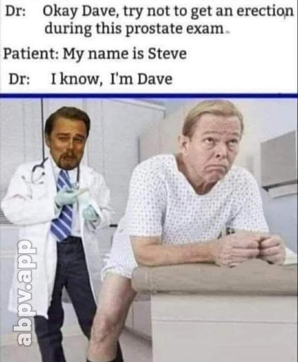 Dr: Okay Dave, try not to get an erection during this prostate exam.
Patient: My name is Steve
Dr: I know, I'm Dave