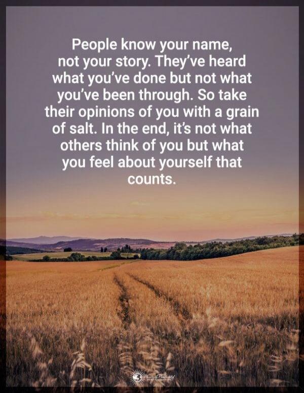 People know your name, not your story. They’ve heard what you’ve done but not what you’ve been through. So take their opinions of you with a grain of salt. In the end, it’s not what others think of you but what you feel about yourself that counts.