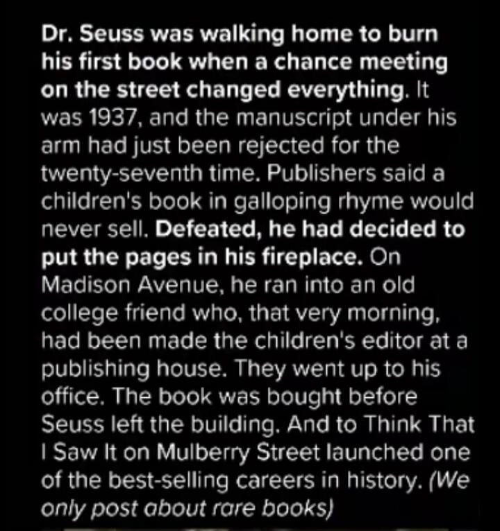 Dr. Seuss was walking home to burn his first book when a chance meeting on the street changed everything. It was 1937, and the manuscript under his arm had just been rejected for the twenty-seventh time. Publishers said a children's book in galloping rhyme would never sell. Defeated, he had decided to put the pages in his fireplace. On Madison Aven