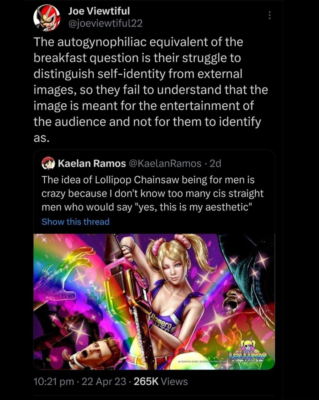 Joe Viewtiful WS Gioeviewtiful22 The autogynophiliac equivalent of the breakfast question is their struggle to distinguish self identity from external images so they fail to understand that the image is meant for the entertainment of LQEEUGEL RN RS A GRG0 ESN Kaelan Ramos KaclanRamos 2d The idea of Lollipop Chainsaw being for men is crazy because dont know too many cis straight men who would say y