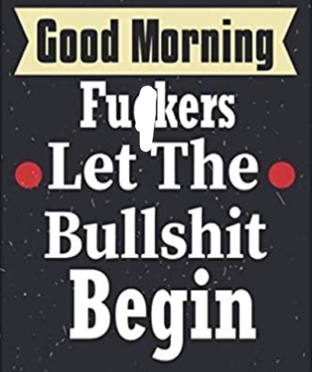 Good Morning Fuckers Let The Bullshit Begin