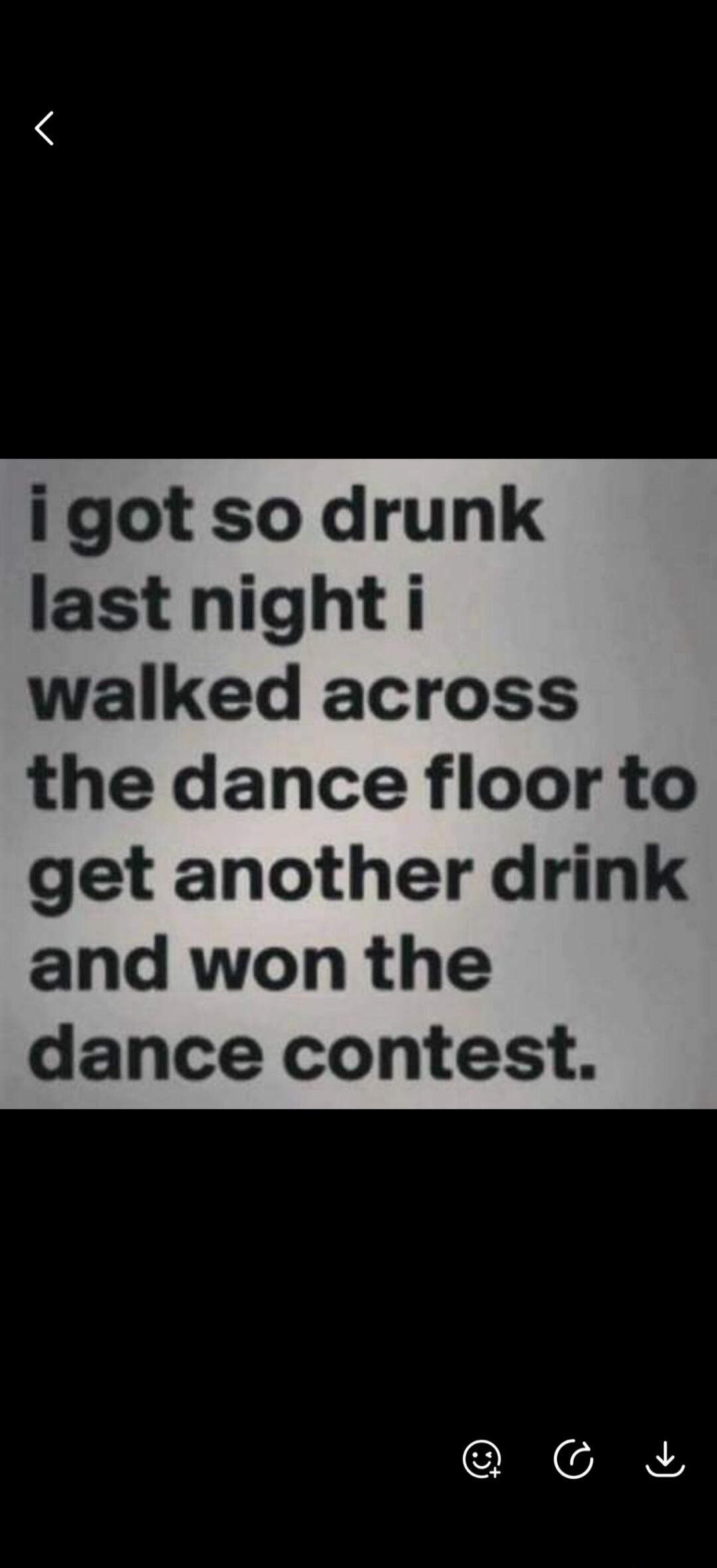 i got so drunk last night i walked across the dance floor to get another drink and won the dance contest.