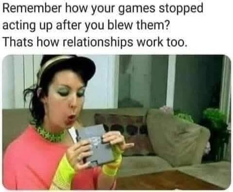 Remember how your games stopped acting up after you blew them? That's how relationships work too.