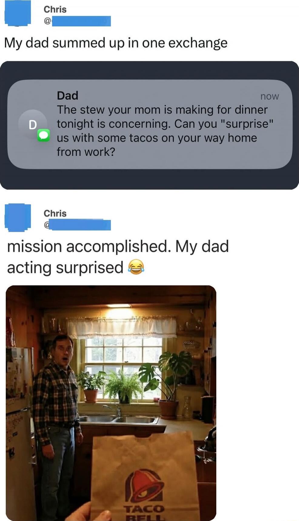 My dad summed up in one exchange
Dad The stew your mom is making for dinner tonight is concerning. Can you 'surprise' us with some tacos on your way home from work?
mission accomplished. My dad acting surprised 😂