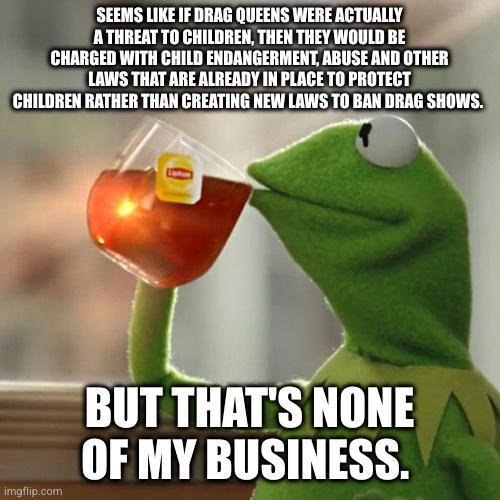 SEEMS LIKE IF DRAG QUEENS WERE ACTUALLY A THREAT T0 CHILDREN THEN THEY WOULD BE CHARGED WITH CHILD ENDANGERMENT ABUSE AND OTHER LAWS THAT ARE ALREADY IN PLACE TO PROTECT CHILDREN RATHER THAN CREATING NEW LAWS TO BAN DRAG SHOWS BUT THATS NONE OF MY BUSINESS