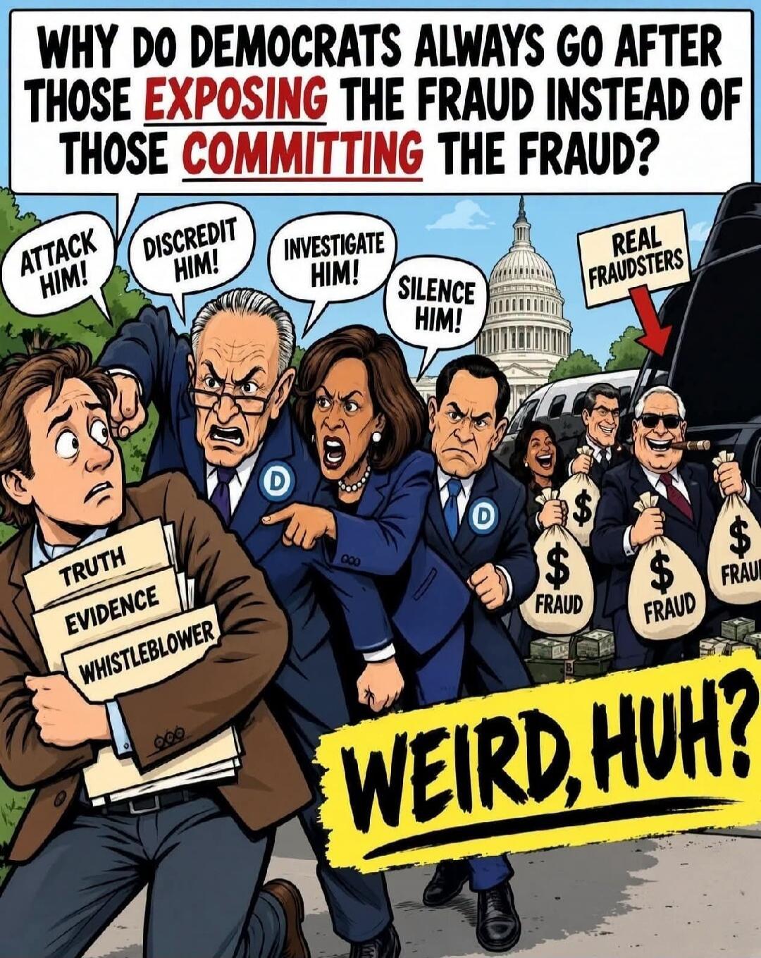 WHY DO DEMOCRATS ALWAYS GO AFTER THOSE EXPOSING THE FRAUD INSTEAD OF THOSE COMMITTING THE FRAUD? ATTACK HIM! DISCREDIT HIM! INVESTIGATE HIM! SILENCE HIM! REAL FRAUDSTERS TRUTH EVIDENCE WHISTLEBLOWER WEIRD, HUH? $ FRAUD
