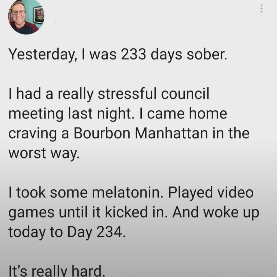Yesterday, I was 233 days sober. I had a really stressful council meeting last night. I came home craving a Bourbon Manhattan in the worst way. I took some melatonin. Played video games until it kicked in. And woke up today to Day 234. It's really hard.