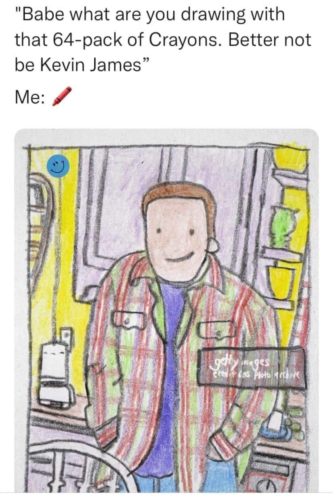 Babe what are you drawing with that 64 pack of Crayons Better not be Kevin James Me k3 i