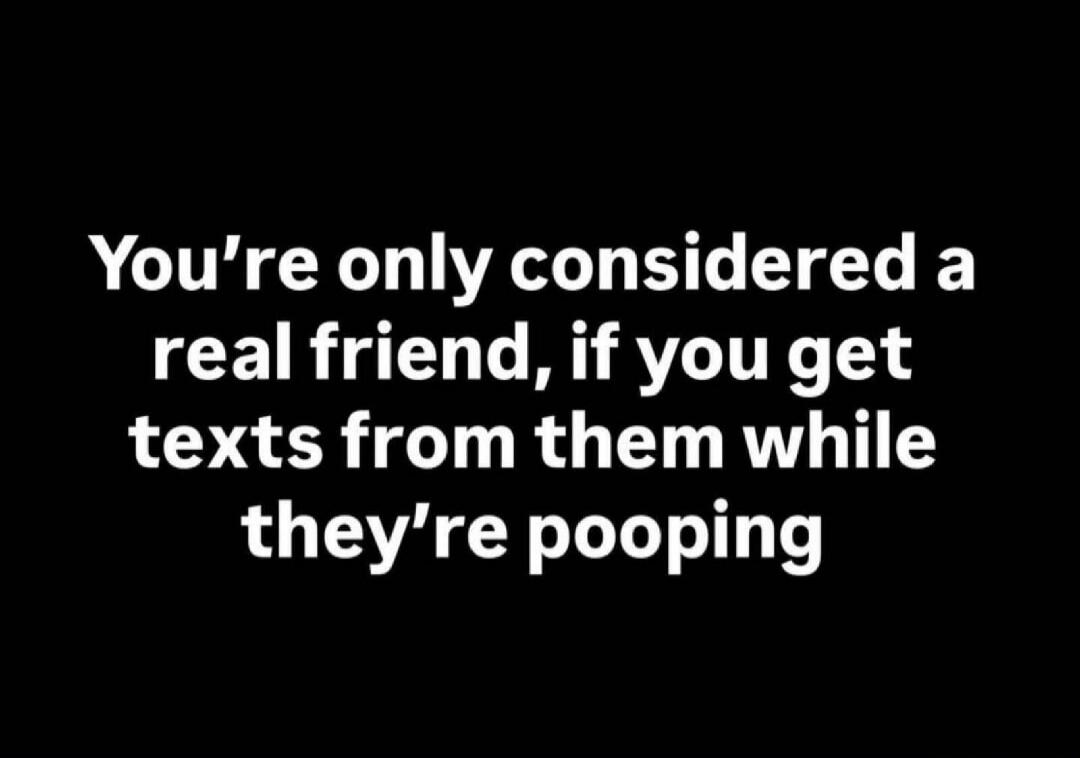 You're only considered a real friend, if you get texts from them while they're pooping
