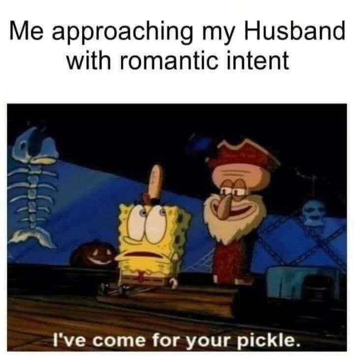 Me approaching my Husband with romantic intent I've come for your pickle.