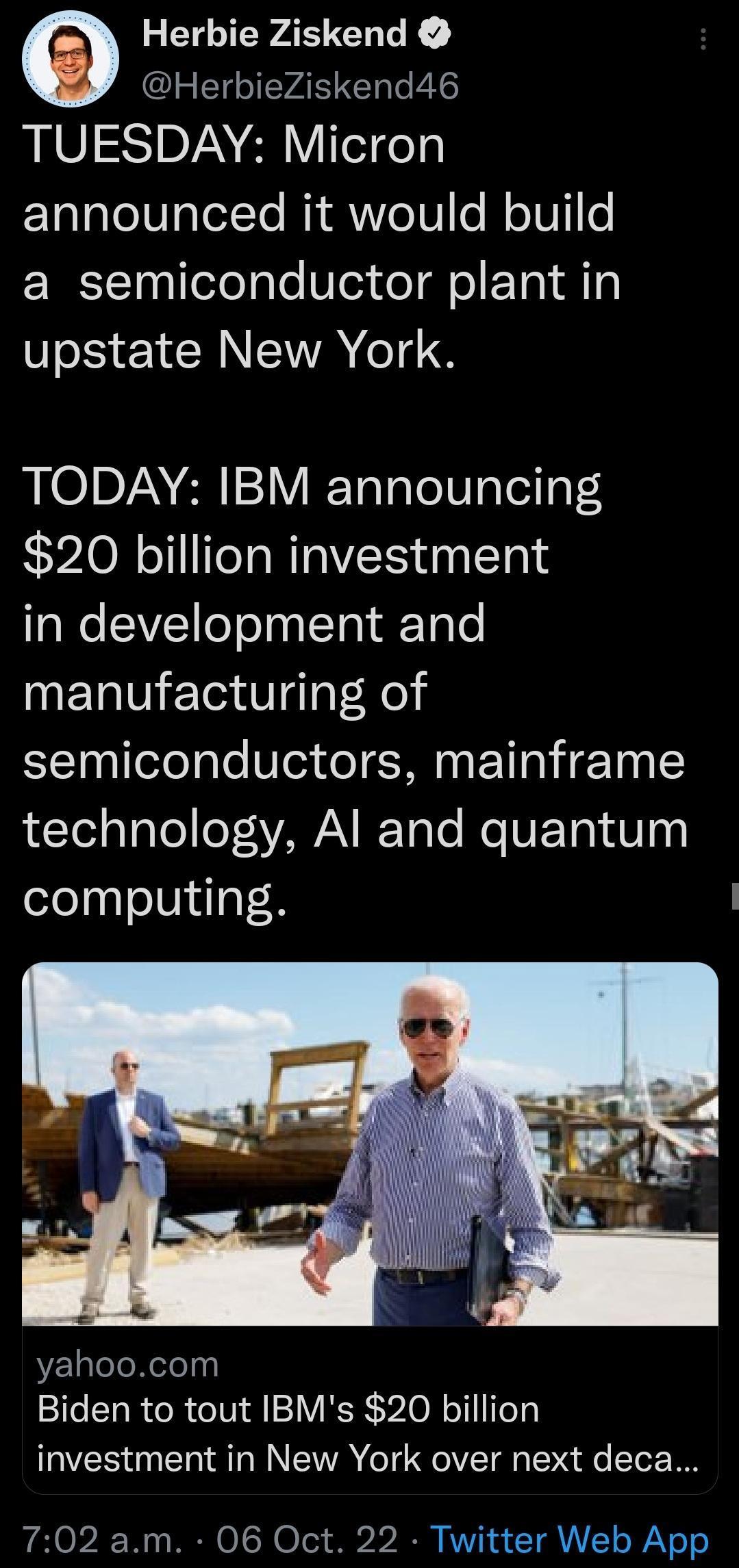 YA UL HerbieZiskend46 TUESDAY Micron announced it would build a semiconductor plant in IS YIRS TODAY IBM announcing 20 billion investment in development and manufacturing of semiconductors mainframe LI a1aTo eT sYAWA IToTe e UETa 0 0 computing yahoocom Biden to tout IBMs 20 billion investment in New York over next deca 702 am 06 Oct 22 Twitter Web App