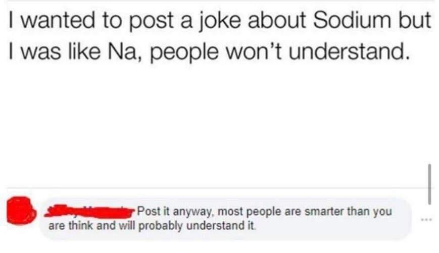 wanted to post a joke about Sodium but was like Na people wont understand Post it anyway most people are smarter than you are think and will probably understand it