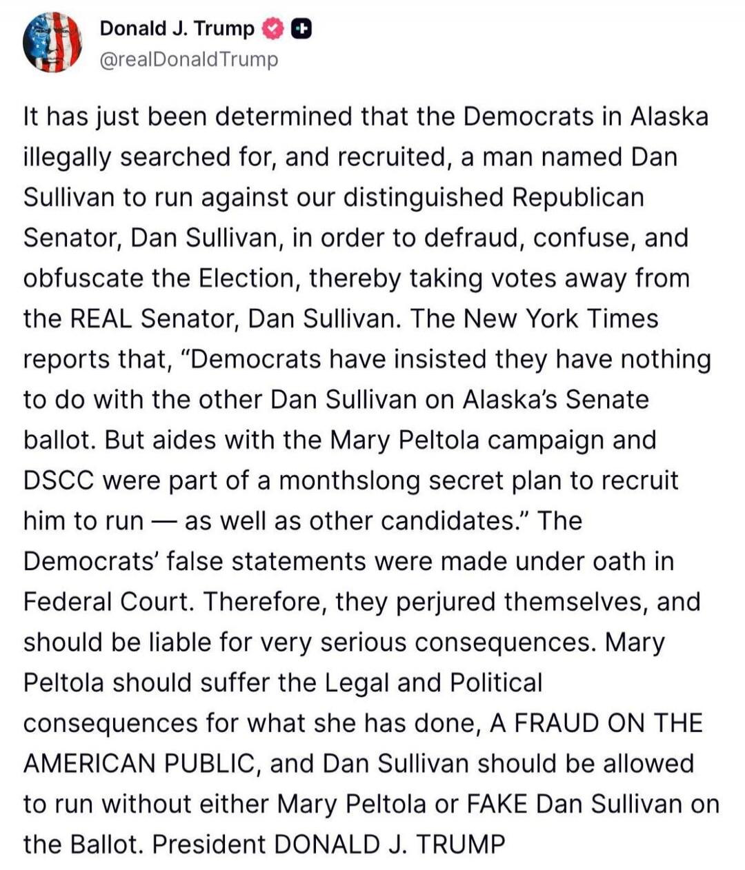 Donald J. Trump @realDonaldTrump It has just been determined that the Democrats in Alaska illegally searched for, and recruited, a man named Dan Sullivan to run against our distinguished Republican Senator, Dan Sullivan, in order to defraud, confuse, and obfuscate the Election, thereby taking votes away from the REAL Senator, Dan Sullivan. The New 