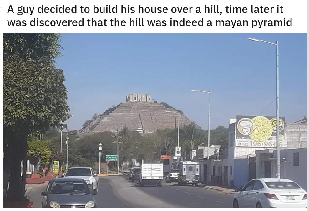 A guy decided to build his house over a hill time later it was discovered that the hill was indeed a mayan pyramid