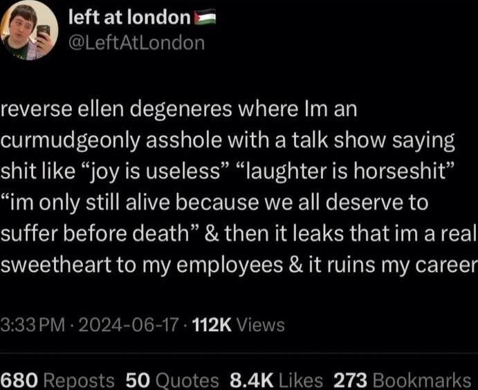 leftatlondon LeftAtLondon reverse ellen degeneres where Im an curmudgeonly asshole with a talk show saying shit like joy is useless laughter is horseshit im only still alive because we all deserve to suffer before death then it leaks that im a real sweetheart to my employees it ruins my career 33PM 2024 06 17 112K Views 680 Reposts 50 Quotes 84K Likes 273 Bookmarks