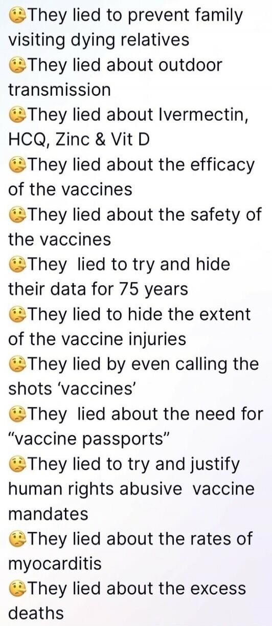 😯They lied to prevent family visiting dying relatives
😯They lied about outdoor transmission
😯They lied about Ivermectin, HCQ, Zinc & Vit D
😯They lied about the efficacy of the vaccines
😯They lied about the safety of the vaccines
😯They lied to try and hide their data for 75 years
😯They lied to hide the extent of the vaccine injuries
😯They lied by ev