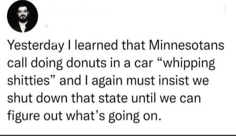o Yesterday learned that Minnesotans call doing donuts in a car whipping shitties and again must insist we shut down that state until we can figure out whats going on