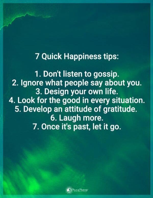 7 Quick Happiness tips:
1. Don't listen to gossip.
2. Ignore what people say about you.
3. Design your own life.
4. Look for the good in every situation.
5. Develop an attitude of gratitude.
6. Laugh more.
7. Once it's past, let it go.