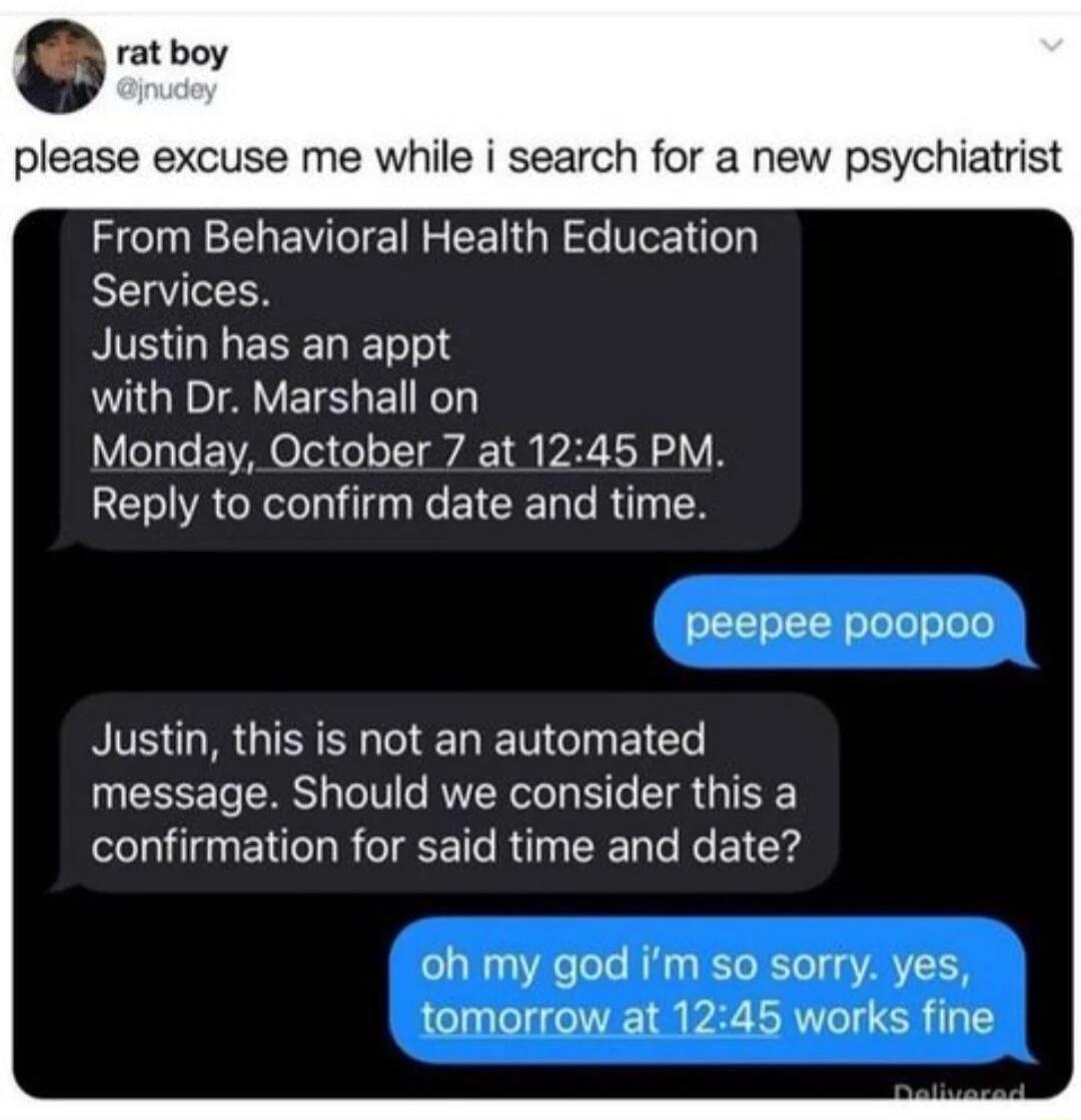 G rat boy please excuse me while i search for a new psychiatrist From Behavioral Health Education Services RS GIEREDE with Dr Marshall on Monday October 7 at 1245 PM Reply to confirm date and time peepee poopoo Justin this is not an automated UEEEET RS G VL B R G IR confirmation for said time and date oh my god im so sorry yes tomorrow at 1245 works fine