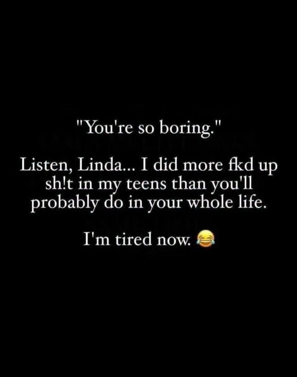 You're so boring. Listen, Linda... I did more fkd up sh!t in my teens than you'll probably do in your whole life. I'm tired now. 😂