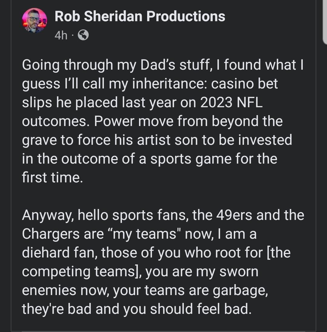 Rob Sheridan Productions 4h Q Going through my Dads stuff found what guess Ill call my inheritance casino bet slips he placed last year on 2023 NFL outcomes Power move from beyond the grave to force his artist son to be invested in the outcome of a sports game for the first time Anyway hello sports fans the 49ers and the Chargers are my teams now am a diehard fan those of you who root for the comp