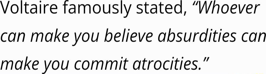 Voltaire famously stated Whoever can make you believe absurdities can make you commit atrocities