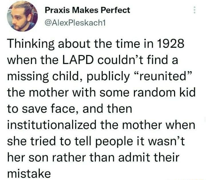 Praxis Makes Perfect AlexPleskacht Thinking about the time in 1928 when the LAPD couldnt find a missing child publicly reunited the mother with some random kid to save face and then institutionalized the mother when she tried to tell people it wasnt her son rather than admit their mistake