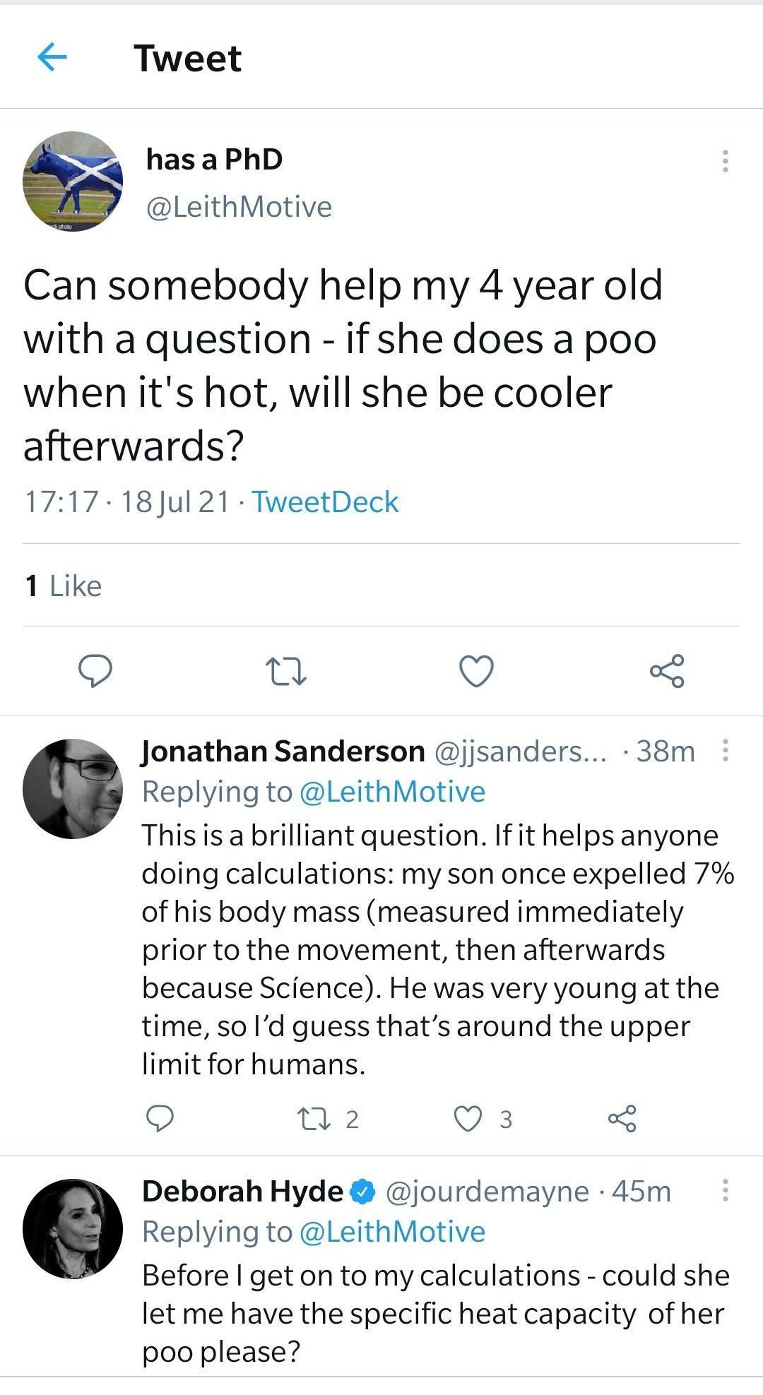 Tweet d has a PhD LeithMotive Can somebody help my 4 year old with a question if she does a poo when its hot will she be cooler afterwards 1717 18Jul 21 TweetDeck 1 Like n QO o Jonathan Sanderson jjsanders 38m Replying to LeithMotive Thisis a brilliant question If it helps anyone doing calculations my son once expelled 7 of his body mass measured immediately prior to the movement then afterwards b