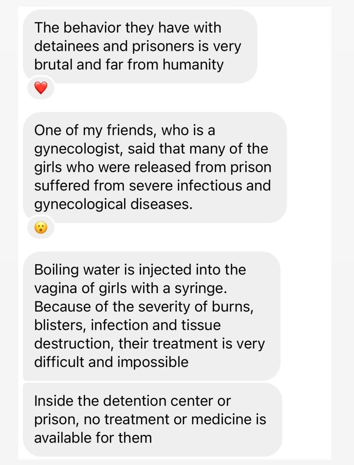 The behavior they have with detainees and prisoners is very brutal and far from humanity v One of my friends who is a gynecologist said that many of the girls who were released from prison suffered from severe infectious and gynecological diseases Boiling water is injected into the vagina of girls with a syringe Because of the severity of burns blisters infection and tissue destruction their treat