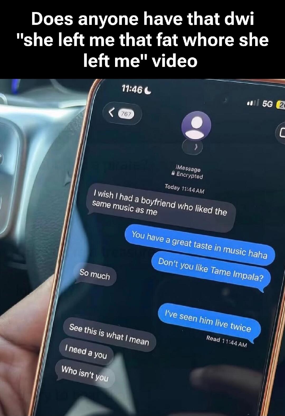 Does anyone have that dwi 'she left me that fat whore she left me' video. Chat messages: I wish I had a boyfriend who liked the same music as me. You have a great taste in music haha. Don't you like Tame Impala? So much. I've seen him live twice. See this is what I mean. I need a you. Who isn't you.