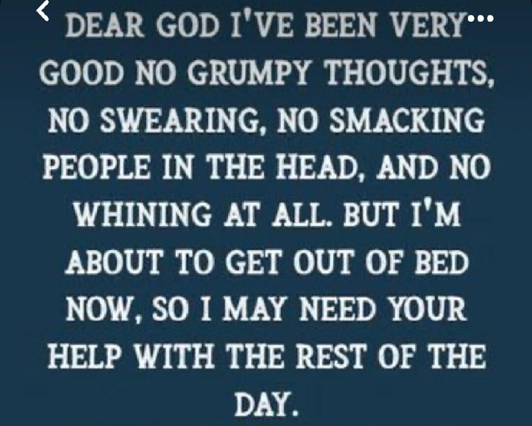 DEAR GOD I'VE BEEN VERY GOOD NO GRUMPY THOUGHTS, NO SWEARING, NO SMACKING PEOPLE IN THE HEAD, AND NO WHINING AT ALL. BUT I'M ABOUT TO GET OUT OF BED NOW, SO I MAY NEED YOUR HELP WITH THE REST OF THE DAY.