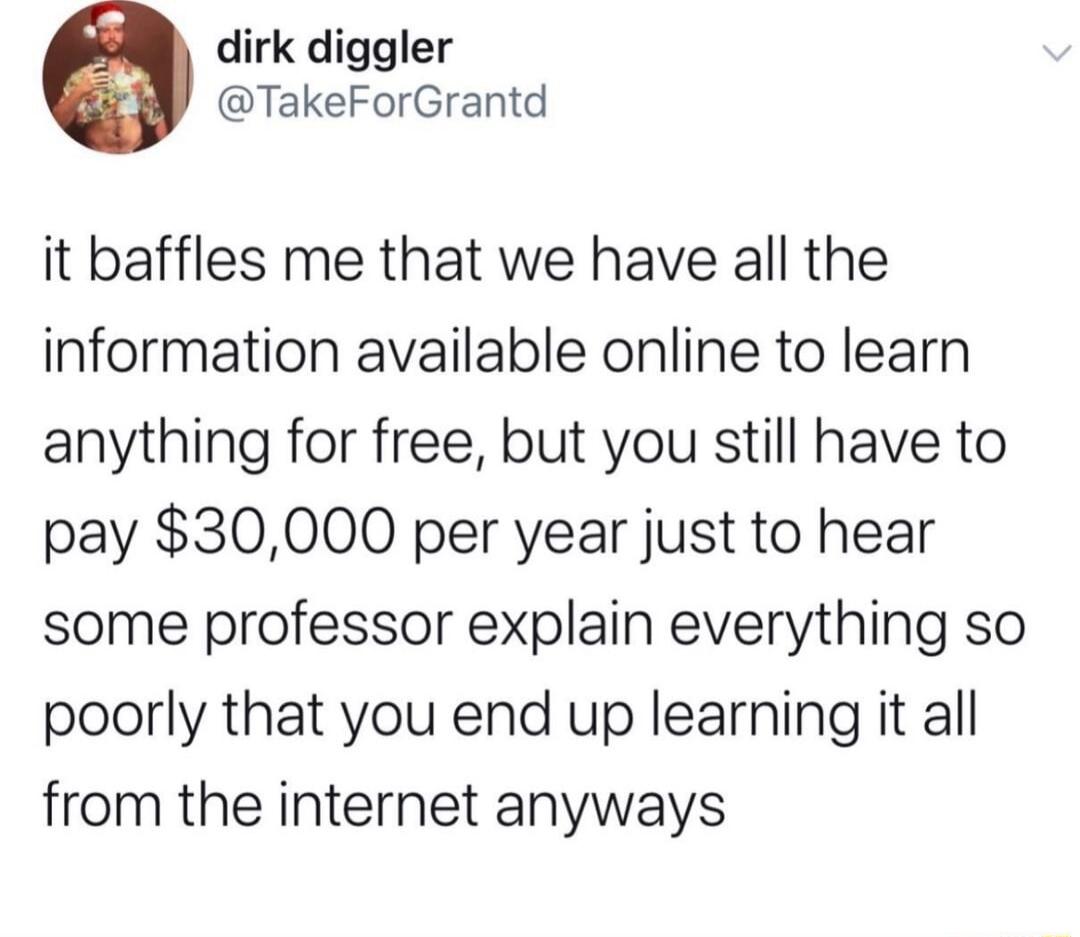 dirk diggler TakeForGrantd it baffles me that we have all the information available online to learn anything for free but you still have to pay 30000 per year just to hear some professor explain everything so poorly that you end up learning it all from the internet anyways