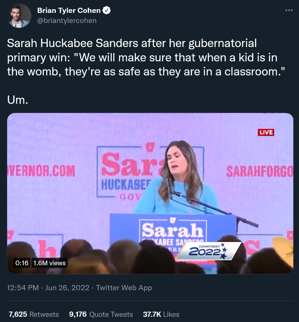 Brian Tyler Cohen L Sarah Huckabee Sanders after her gubernatorial primary win We will make sure that when a kid is in the womb theyre as safe as they are in a classroom Um
