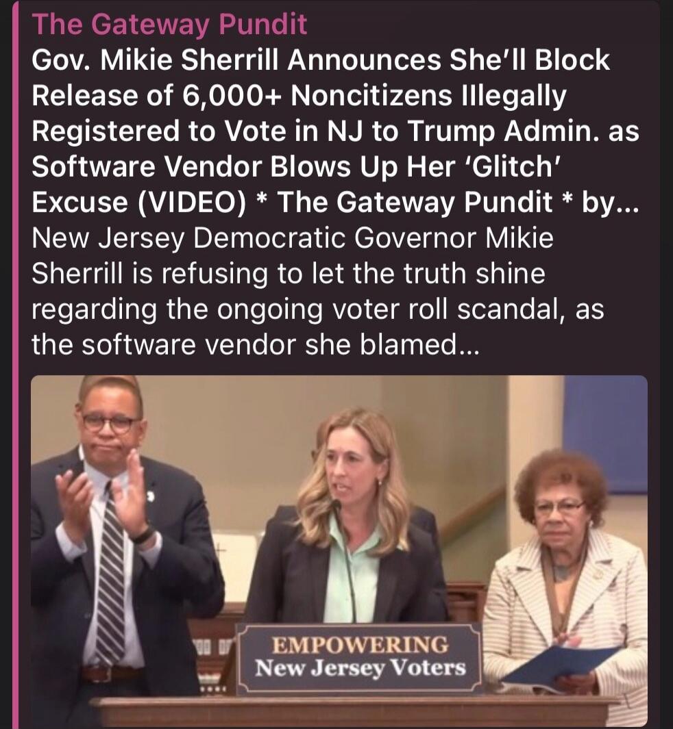 The Gateway Pundit. Gov. Mikie Sherrill Announces She'll Block Release of 6,000+ Noncitizens Illegally Registered to Vote in NJ to Trump Admin. as Software Vendor Blows Up Her 'Glitch' Excuse (VIDEO) * The Gateway Pundit * by... New Jersey Democratic Governor Mikie Sherrill is refusing to let the truth shine regarding the ongoing voter roll scandal