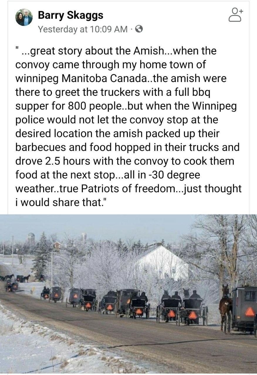 Barry Skaggs oS Yesterday at 1009 AM great story about the Amishwhen the convoy came through my home town of winnipeg Manitoba Canadathe amish were there to greet the truckers with a full bbq supper for 800 peoplebut when the Winnipeg police would not let the convoy stop at the desired location the amish packed up their barbecues and food hopped in their trucks and drove 25 hours with the convoy t