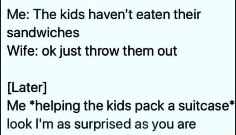 Me The kids havent eaten their sandwiches Wife ok just throw them out Later Me helping the kids pack a suitcase look Im as surprised as you are