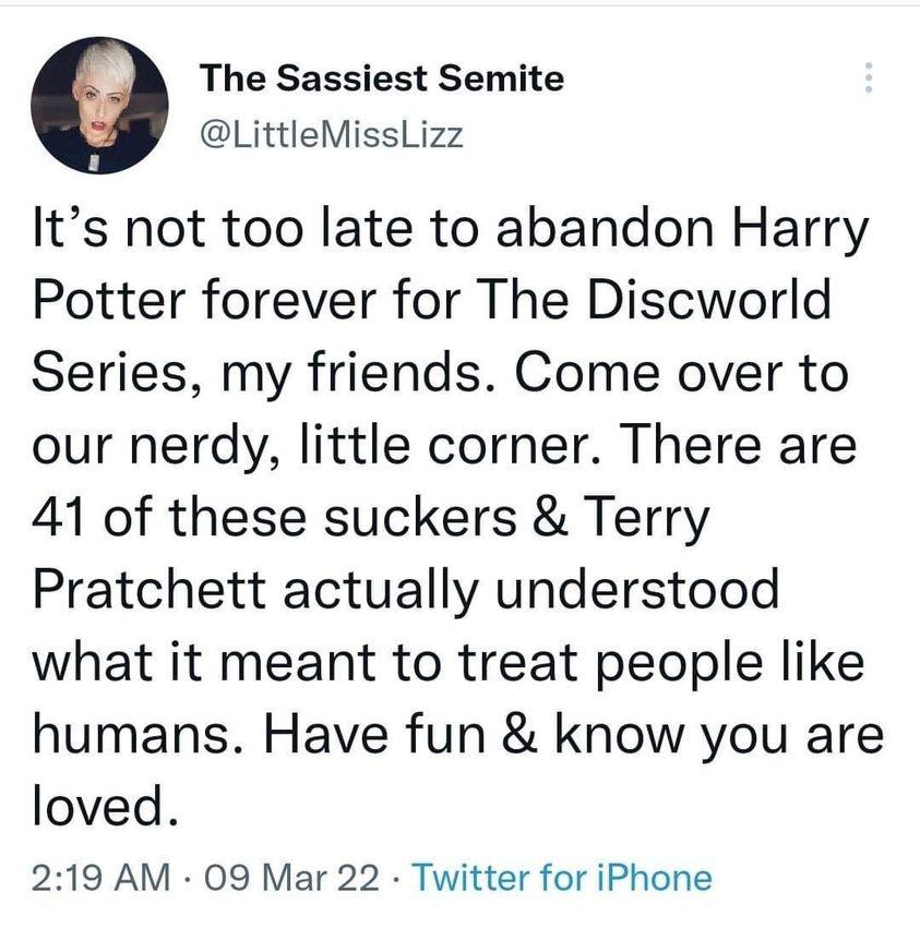 The Sassiest Semite LittleMissLizz Its not too late to abandon Harry Potter forever for The Discworld Series my friends Come over to our nerdy little corner There are 41 of these suckers Terry Pratchett actually understood what it meant to treat people like humans Have fun know you are loved 219 AM 09 Mar 22 Twitter for iPhone