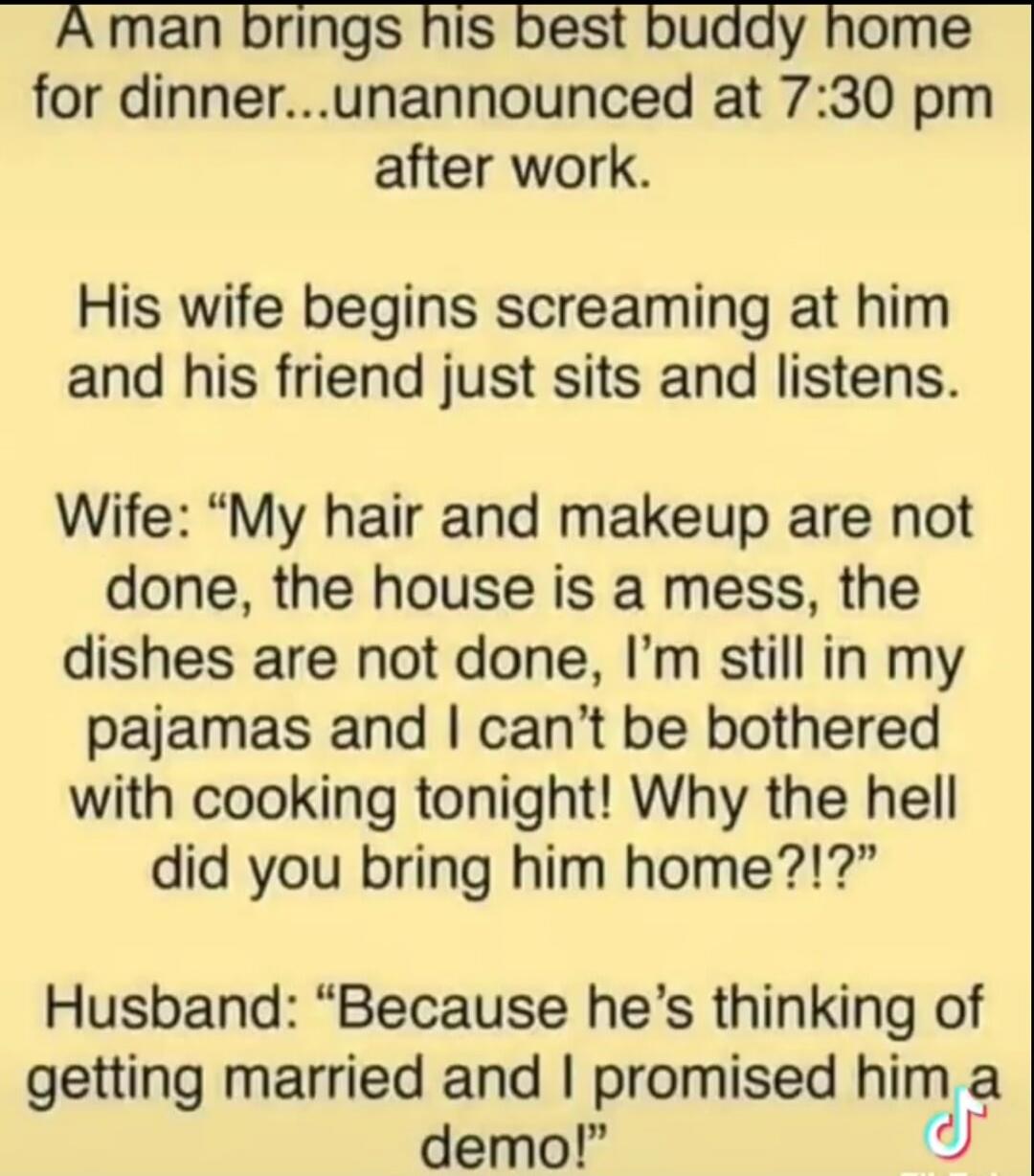 A man brings his best buddy home for dinner...unannounced at 7:30 pm after work. His wife begins screaming at him and his friend just sits and listens. Wife: 