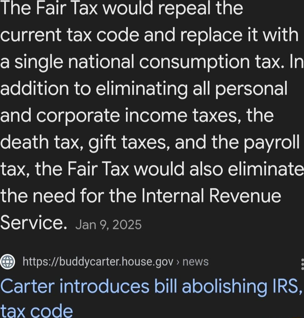 Ihe Fair Tax would repeal the current tax code and replace it with a single national consumption tax In addition to eliminating all personal ClleNelelgolol 1 Y glelolpg SR NI death tax gift taxes and the payroll tax the Fair Tax would also eliminate the need for the Internal Revenue Service Jan92025 nhttpsbuddycarterhousegov news Carter introduces bill abolishing IRS tax code